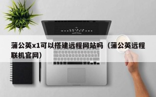 红河蒲公英x1可以搭建远程网站吗（蒲公英远程联机官网）